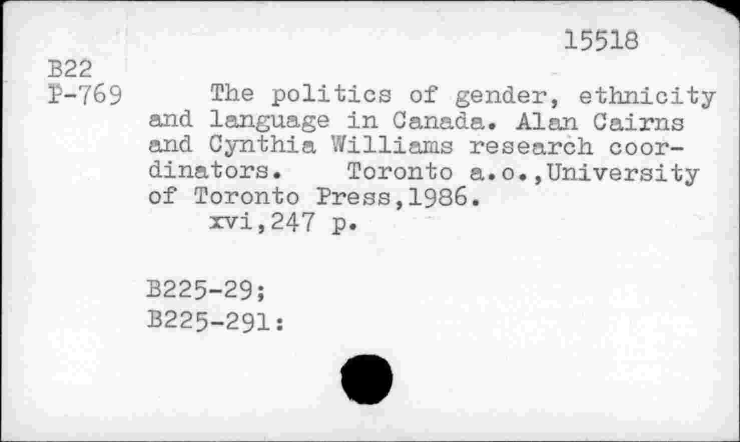 ﻿15518
B22
1-769 The politics of gender, ethnicity and language in Canada. Alan Cairns and Cynthia Williams research coordinators. Toronto a.o.,University of Toronto Press,1986.
xvi,247 p.
B225-29;
B225-291: